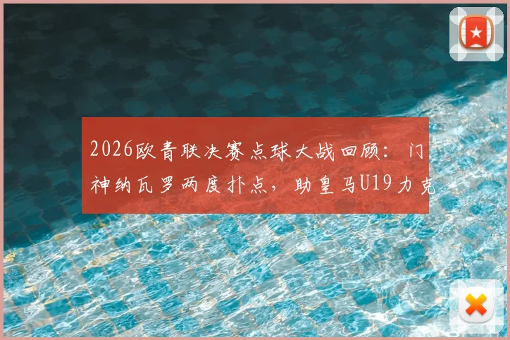 2026欧青联决赛点球大战回顾:门神纳瓦罗两度扑点,助皇马U19力克布鲁日成就双冠王