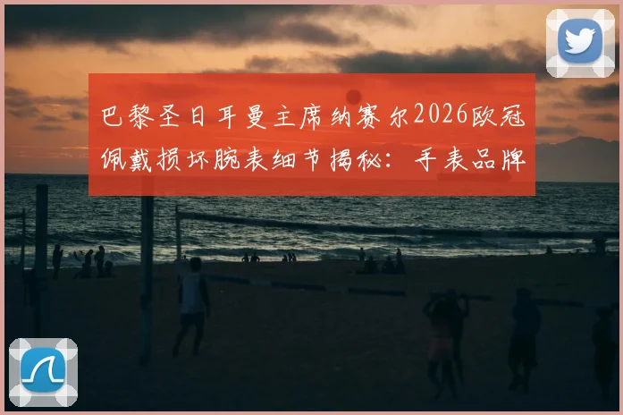 巴黎圣日耳曼主席纳赛尔2026欧冠佩戴损坏腕表细节揭秘:手表品牌、幸运信物背后的故事与足球圈迷信传统