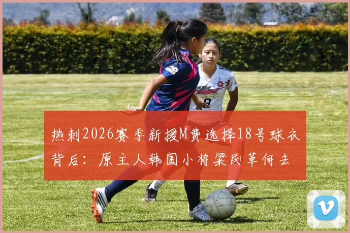 热刺2026赛季新援M费选择18号球衣背后：原主人韩国小将粱民革何去何从？球迷热议号码传承