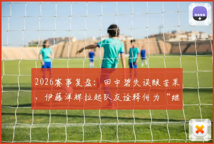 2026赛事复盘:田中碧失误酿苦果,伊藤洋辉拉起队友诠释何为“继续战斗”精神