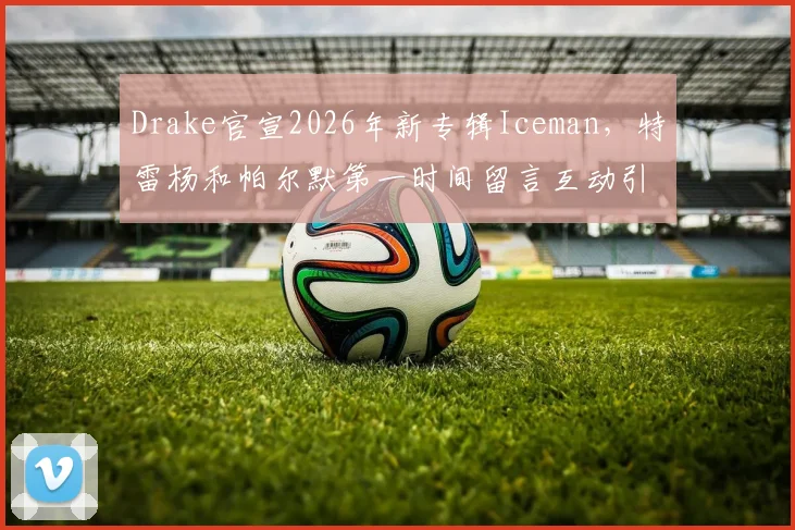 Drake官宣2026年新专辑Iceman,特雷杨和帕尔默第一时间留言互动引发热议