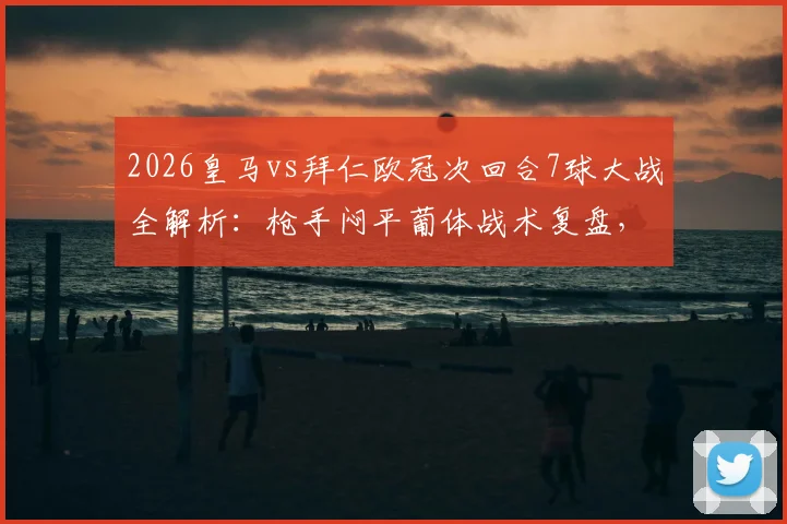 2026皇马vs拜仁欧冠次回合7球大战全解析：枪手闷平葡体战术复盘，经典名局与沉闷平局对比