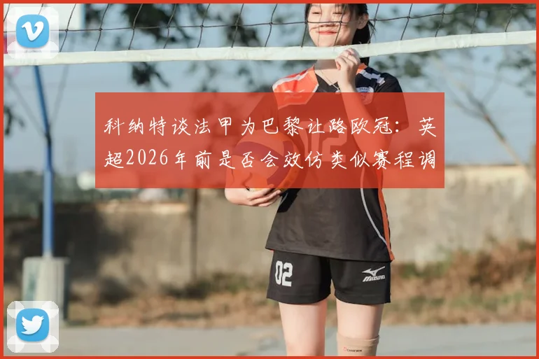 科纳特谈法甲为巴黎让路欧冠:英超2026年前是否会效仿类似赛程调整方案?