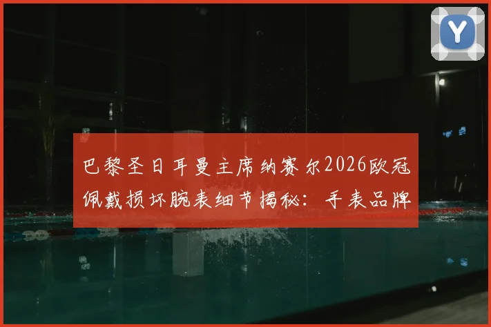巴黎圣日耳曼主席纳赛尔2026欧冠佩戴损坏腕表细节揭秘：手表品牌、幸运信物背后的故事与足球圈迷信传统