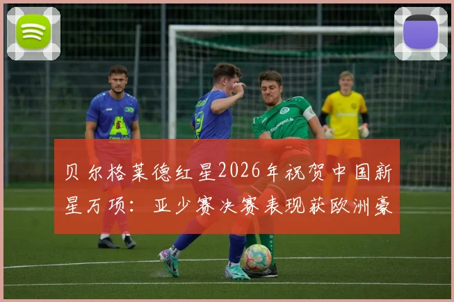 贝尔格莱德红星2026年祝贺中国新星万项：亚少赛决赛表现获欧洲豪门高度认可与解析