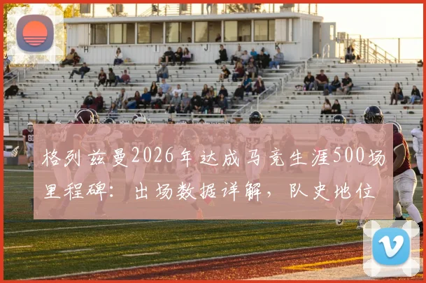 格列兹曼2026年达成马竞生涯500场里程碑:出场数据详解,队史地位仅次于科克与奥布拉克