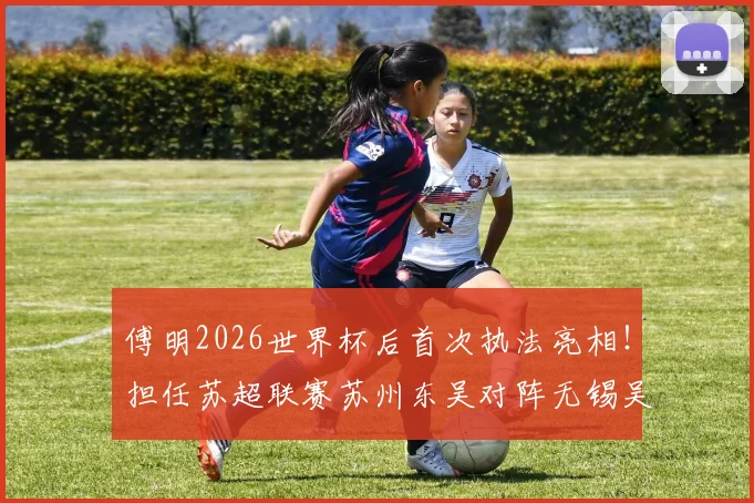 傅明2026世界杯后首次执法亮相！担任苏超联赛苏州东吴对阵无锡吴钩主裁判全解析