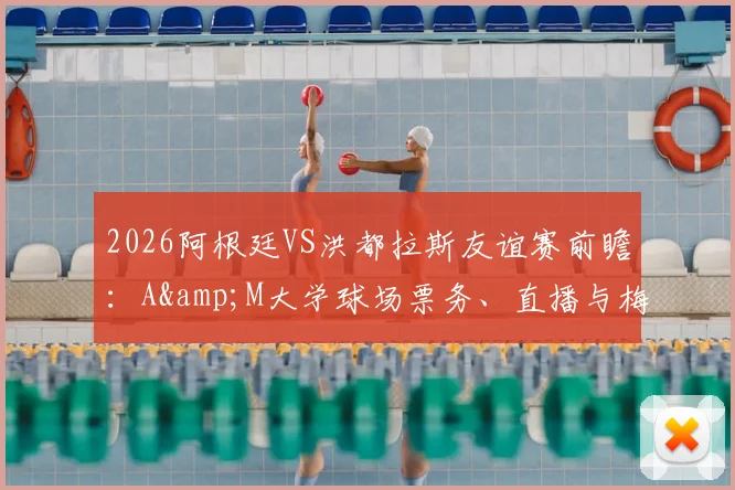 2026阿根廷VS洪都拉斯友谊赛前瞻：A&M大学球场票务、直播与梅西出战情况详解