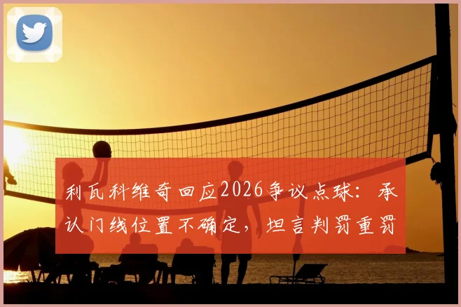 利瓦科维奇回应2026争议点球:承认门线位置不确定,坦言判罚重罚直接扭转比赛结果