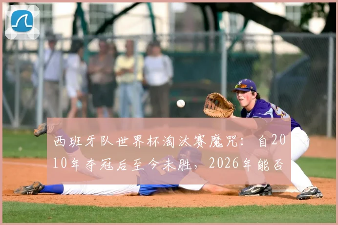 西班牙队世界杯淘汰赛魔咒:自2010年夺冠后至今未胜,2026年能否打破?详细战绩分析与原因解读