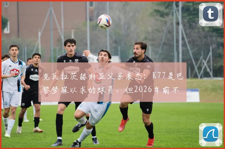 克瓦拉茨赫利亚父亲表态：K77是巴黎梦寐以求的球员，但2026年前不考虑转会，详解其未来去向