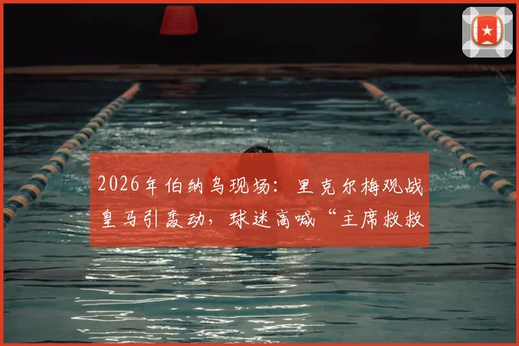 2026年伯纳乌现场:里克尔梅观战皇马引轰动,球迷高喊“主席救救我们”背后含义