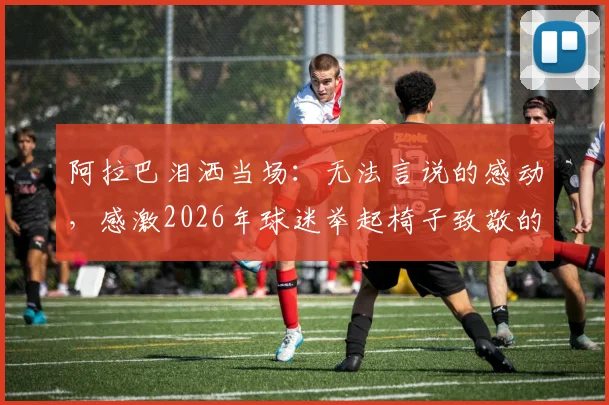 阿拉巴泪洒当场：无法言说的感动，感激2026年球迷举起椅子致敬的深情时刻