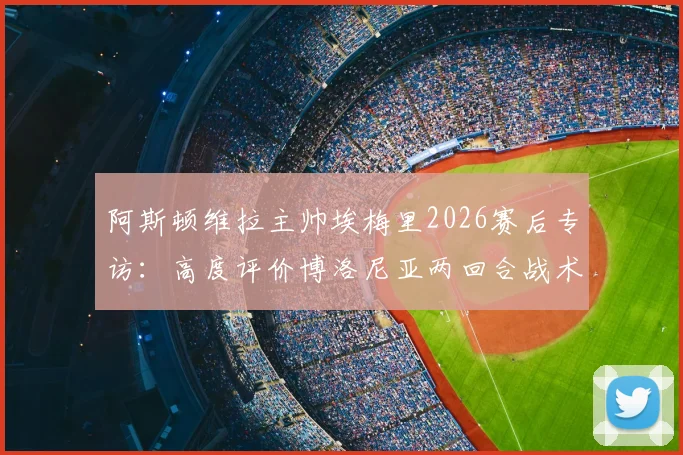 阿斯顿维拉主帅埃梅里2026赛后专访：高度评价博洛尼亚两回合战术执行力与比赛态度，透露球队备战细节