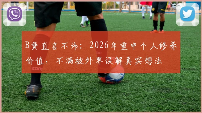 B费直言不讳:2026年重申个人修养价值,不满被外界误解真实想法