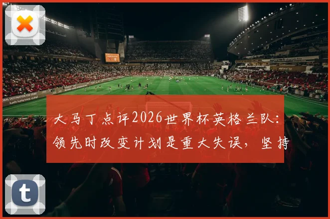 大马丁点评2026世界杯英格兰队：领先时改变计划是重大失误，坚持进攻才是取胜之道