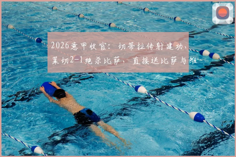 2026意甲收官：切蒂拉传射建功，莱切2-1绝杀比萨，直接送比萨与维罗纳双双降入意乙