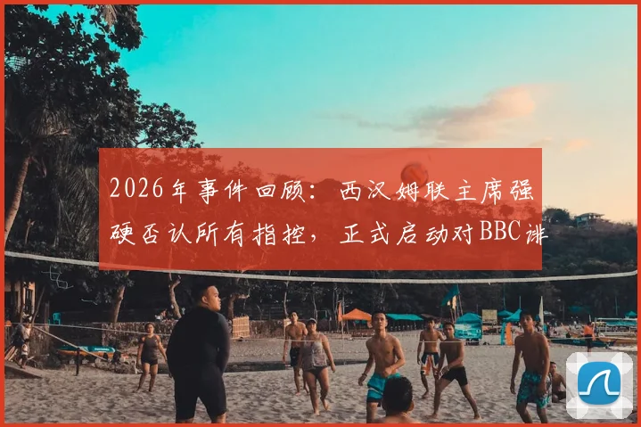2026年事件回顾:西汉姆联主席强硬否认所有指控,正式启动对BBC诽谤诉讼程序,球迷关注案件最新进展