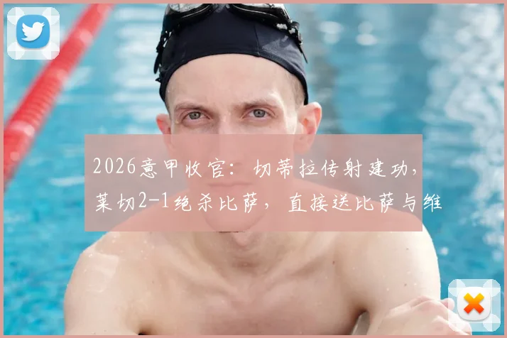 2026意甲收官:切蒂拉传射建功,莱切2-1绝杀比萨,直接送比萨与维罗纳双双降入意乙