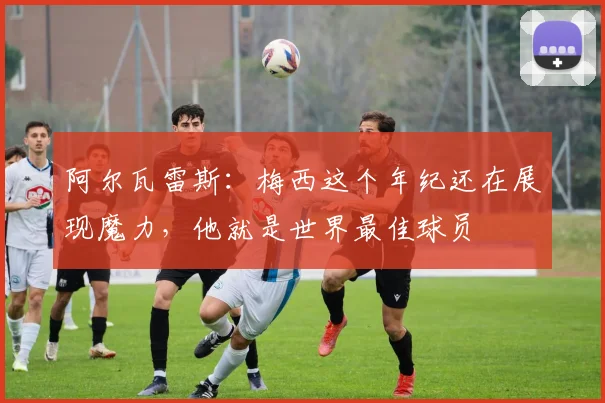 阿尔瓦雷斯：梅西这个年纪还在展现魔力，他就是世界最佳球员