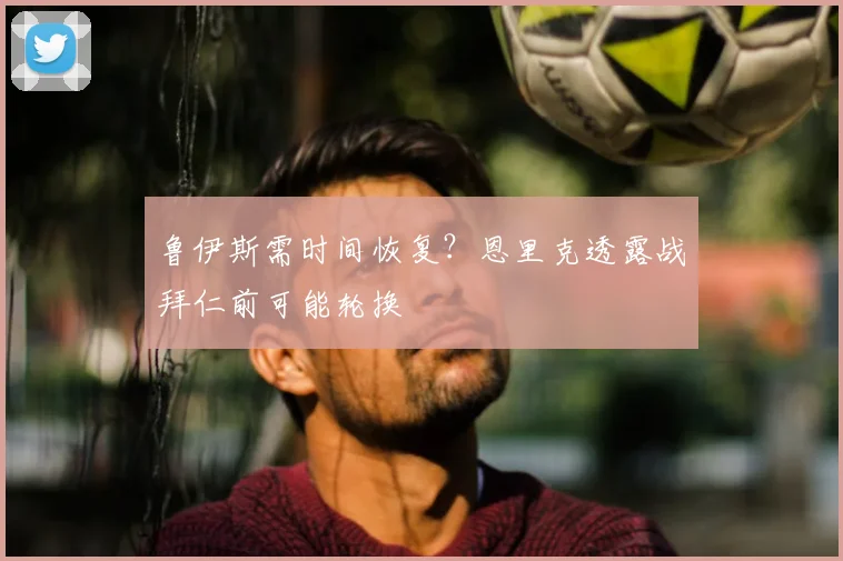 鲁伊斯需时间恢复？恩里克透露战拜仁前可能轮换
