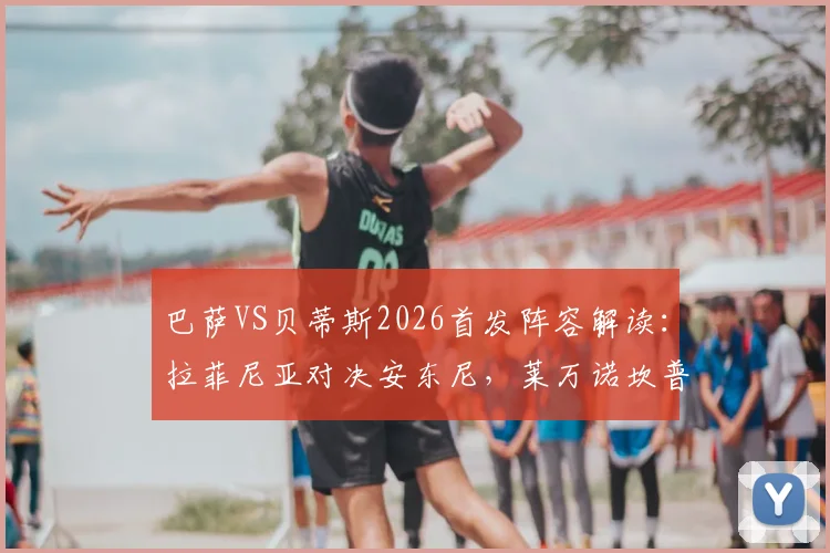 巴萨VS贝蒂斯2026首发阵容解读:拉菲尼亚对决安东尼,莱万诺坎普最后一战前瞻