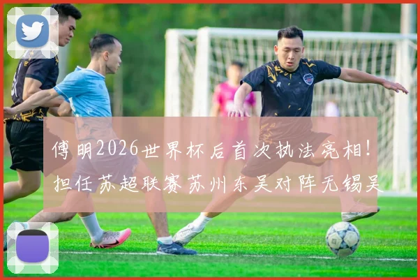 傅明2026世界杯后首次执法亮相!担任苏超联赛苏州东吴对阵无锡吴钩主裁判全解析