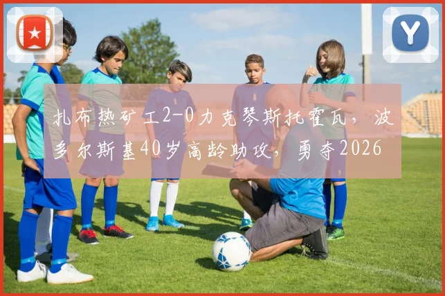 扎布热矿工2-0力克琴斯托霍瓦，波多尔斯基40岁高龄助攻，勇夺2026波兰杯冠军全回顾