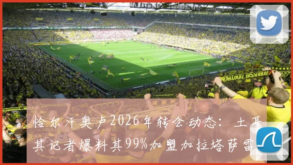 恰尔汗奥卢2026年转会动态：土耳其记者爆料其99%加盟加拉塔萨雷，附合同到期时间与土超豪门引援计划分析