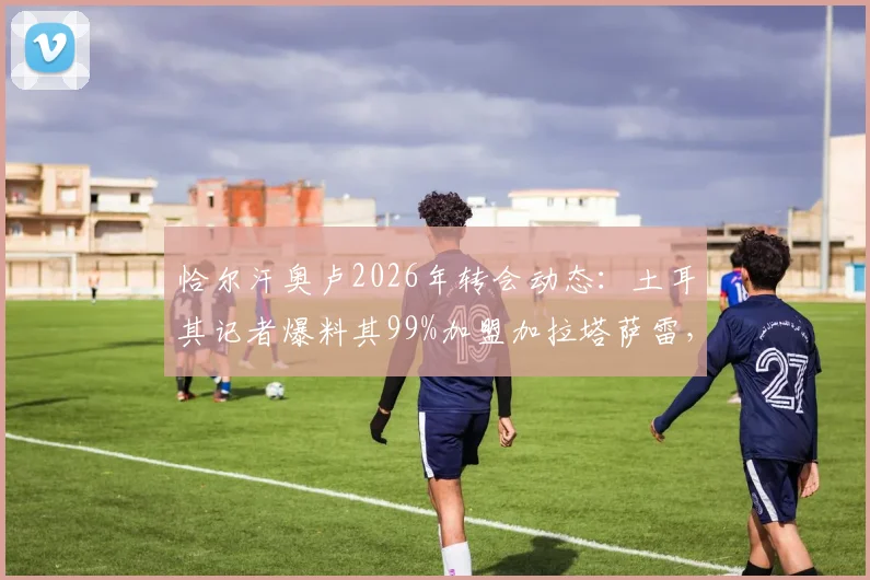 恰尔汗奥卢2026年转会动态：土耳其记者爆料其99%加盟加拉塔萨雷，附合同到期时间与土超豪门引援计划分析