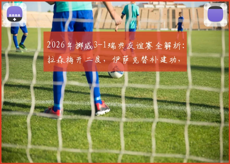 2026年挪威3-1瑞典友谊赛全解析：拉森梅开二度，伊萨克替补建功，附比赛集锦与战术看点