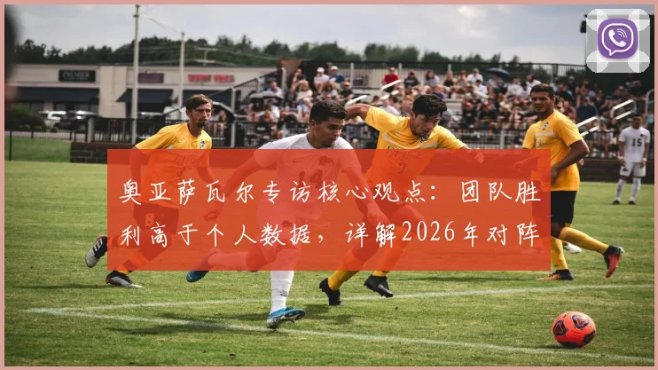 奥亚萨瓦尔专访核心观点：团队胜利高于个人数据，详解2026年对阵葡萄牙的战术专注点