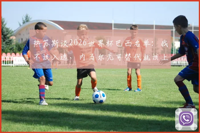 热苏斯谈2026世界杯巴西名单:我不该入选,内马尔无可替代就该上场,球队锋线谁更重要