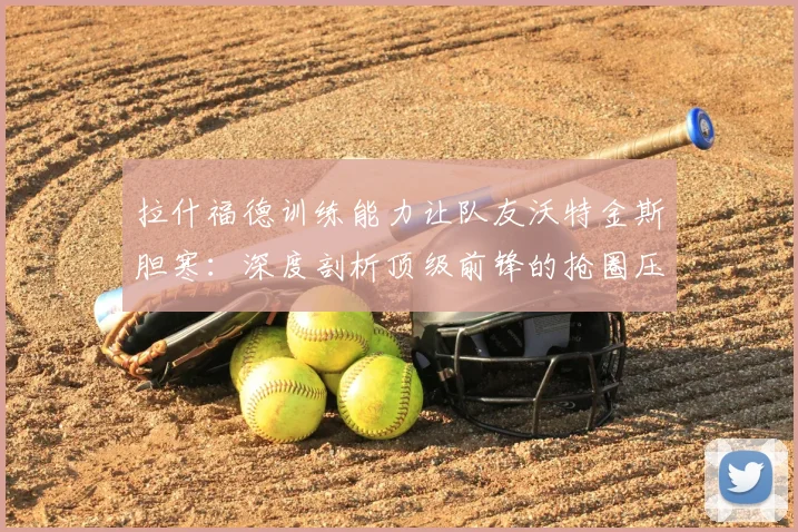 拉什福德训练能力让队友沃特金斯胆寒:深度剖析顶级前锋的抢圈压迫力与2026世界杯备战细节