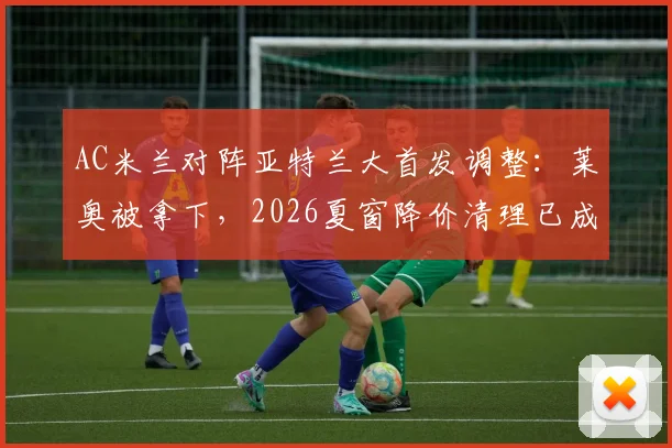 AC米兰对阵亚特兰大首发调整：莱奥被拿下，2026夏窗降价清理已成定局