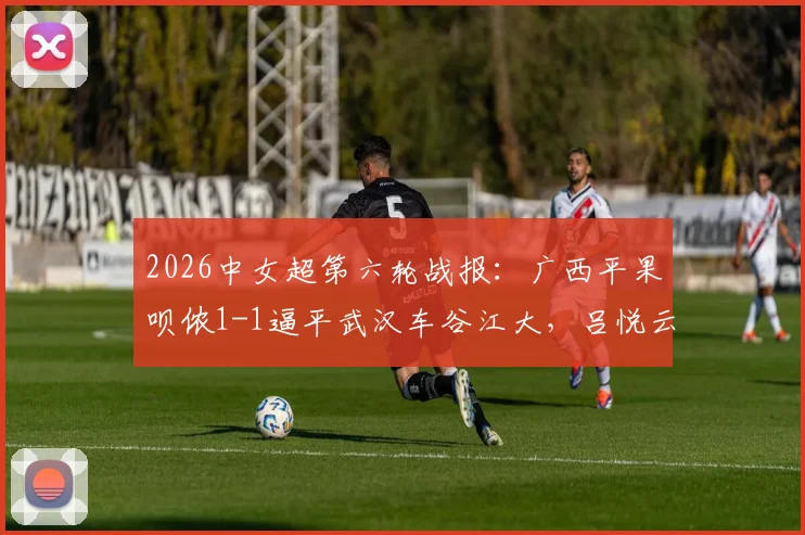 2026中女超第六轮战报：广西平果呗侬1-1逼平武汉车谷江大，吕悦云扳平，吉拉蓬破门
