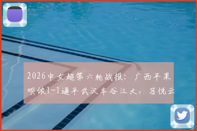 2026中女超第六轮战报:广西平果呗侬1-1逼平武汉车谷江大,吕悦云扳平,吉拉蓬破门
