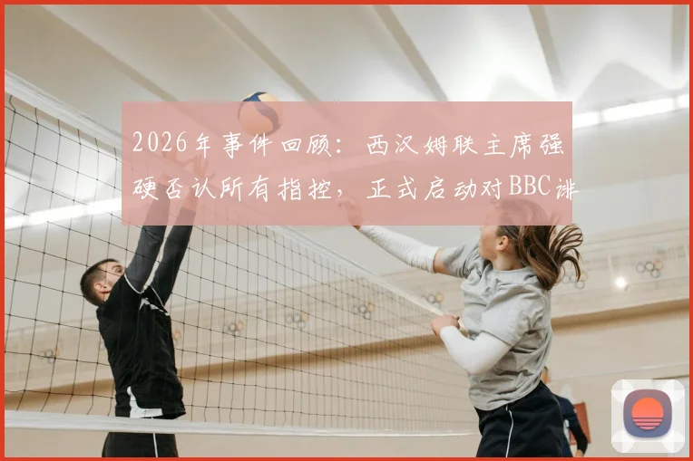 2026年事件回顾：西汉姆联主席强硬否认所有指控，正式启动对BBC诽谤诉讼程序，球迷关注案件最新进展