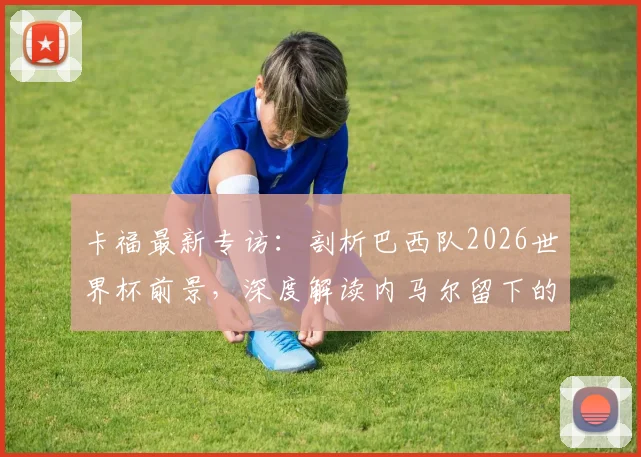 卡福最新专访:剖析巴西队2026世界杯前景,深度解读内马尔留下的足球遗产与未来核心挑战