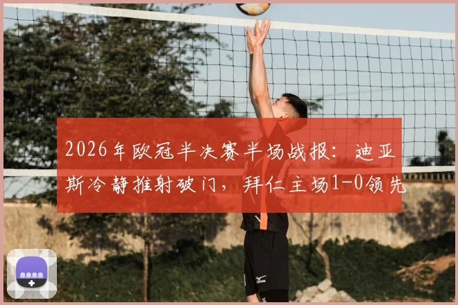 2026年欧冠半决赛半场战报:迪亚斯冷静推射破门,拜仁主场1-0领先皇马,进球全过程与技术统计详解