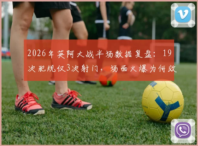 2026年英阿大战半场数据复盘:19次犯规仅3次射门,场面火爆为何效率奇低?