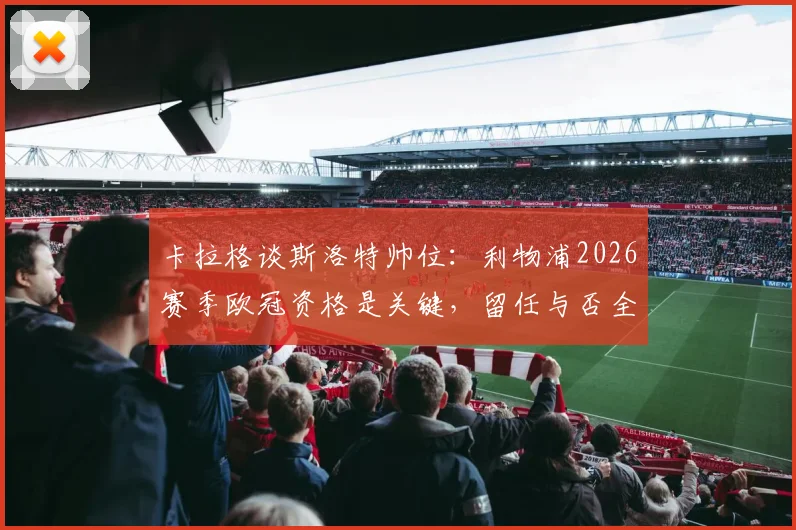 卡拉格谈斯洛特帅位：利物浦2026赛季欧冠资格是关键，留任与否全看成绩