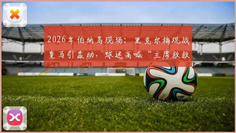 2026年伯纳乌现场：里克尔梅观战皇马引轰动，球迷高喊“主席救救我们”背后含义