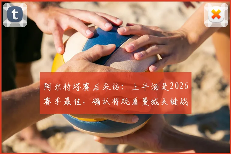 阿尔特塔赛后采访:上半场是2026赛季最佳,确认将观看曼城关键战,解析阿森纳争冠形势