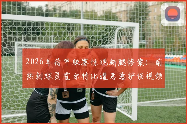 2026年荷甲联赛惊现断腿惨案：前热刺球员霍尔特比遭恶意铲伤视频实录，深度解析犯规判罚与球员康复进展