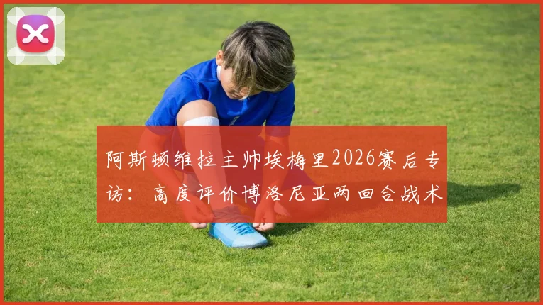 阿斯顿维拉主帅埃梅里2026赛后专访：高度评价博洛尼亚两回合战术执行力与比赛态度，透露球队备战细节