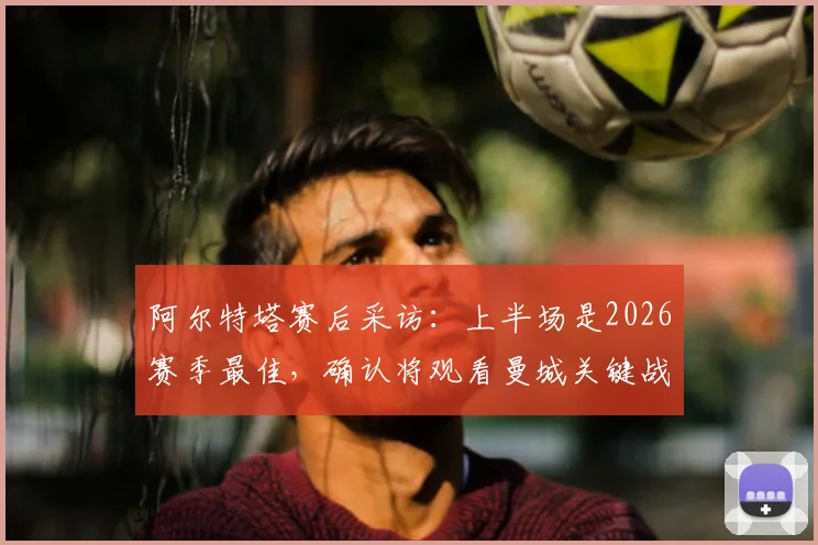阿尔特塔赛后采访：上半场是2026赛季最佳，确认将观看曼城关键战，解析阿森纳争冠形势