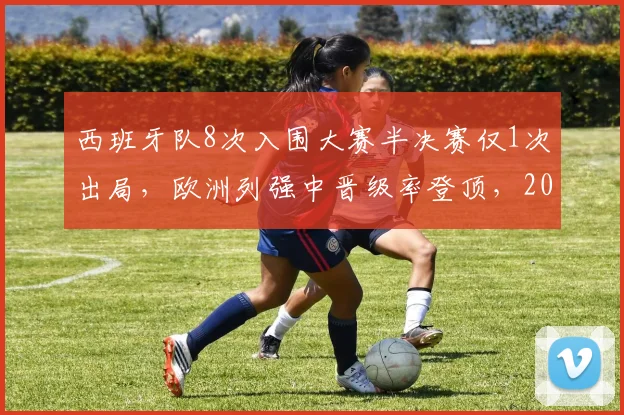 西班牙队8次入围大赛半决赛仅1次出局,欧洲列强中晋级率登顶,2026再征世界杯前景分析