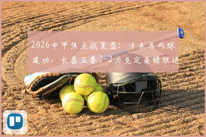 2026中甲焦点战复盘：卡米洛两球建功，长春亚泰3-2力克定南赣联送其赛季首败，附比赛集锦与分析