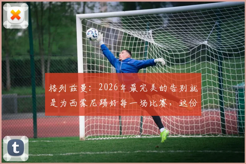格列兹曼:2026年最完美的告别就是为西蒙尼踢好每一场比赛,这份成功有主帅一半功劳